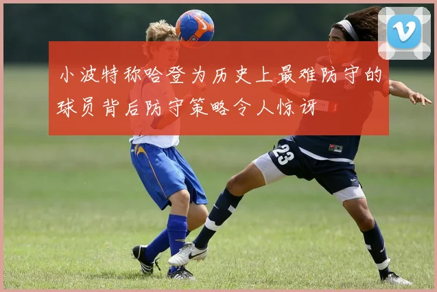 小波特称哈登为历史上最难防守的球员背后防守策略令人惊讶