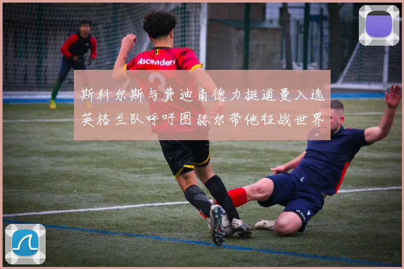 斯科尔斯与费迪南德力挺道曼入选英格兰队呼吁图赫尔带他征战世界杯