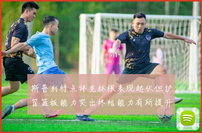 斯普利特点评克林根表现起伏但护筐篮板能力突出终结能力有所提升