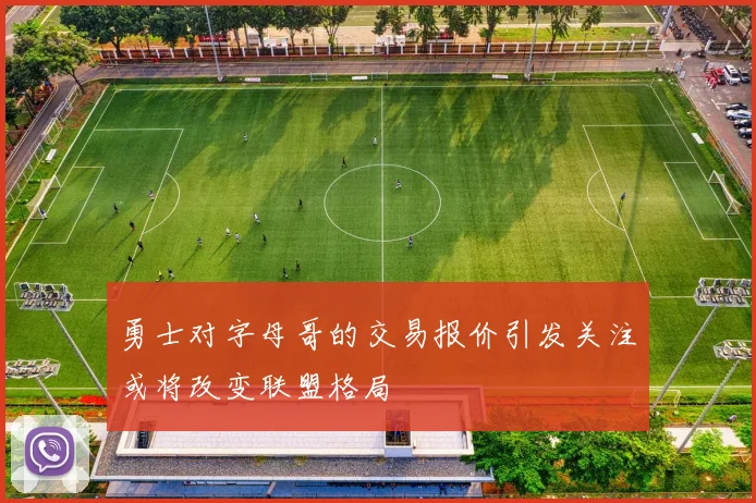 勇士对字母哥的交易报价引发关注或将改变联盟格局