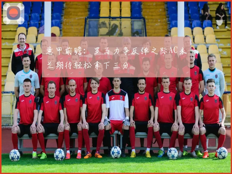 意甲前瞻：罗马力争反弹之际AC米兰期待轻松拿下三分