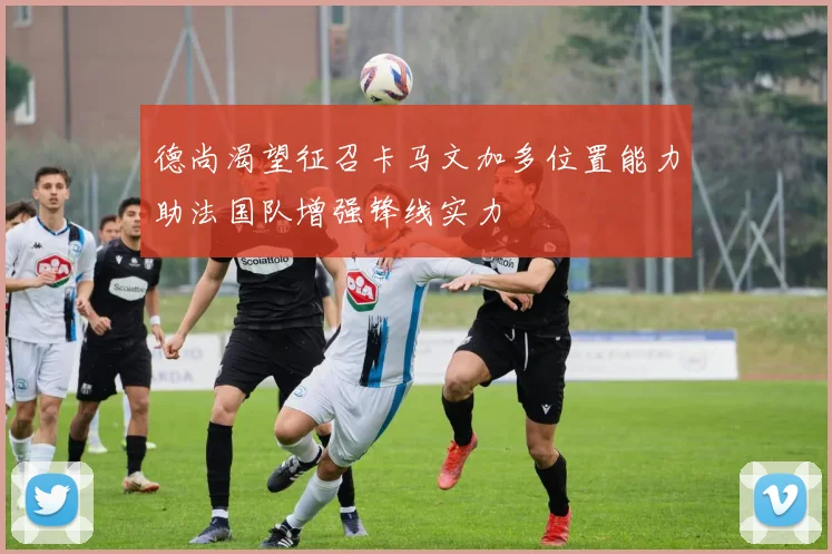 德尚渴望征召卡马文加多位置能力助法国队增强锋线实力