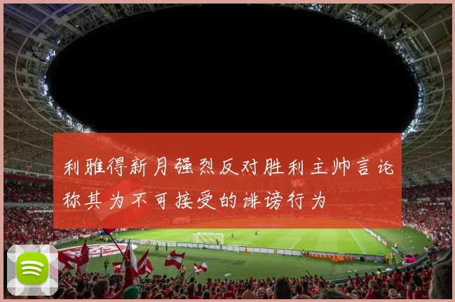 利雅得新月强烈反对胜利主帅言论称其为不可接受的诽谤行为