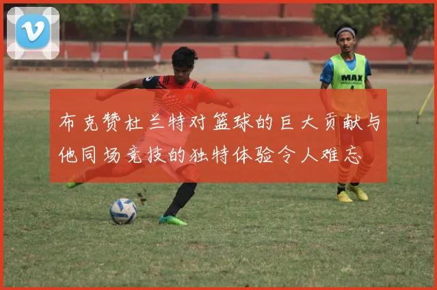 布克赞杜兰特对篮球的巨大贡献与他同场竞技的独特体验令人难忘