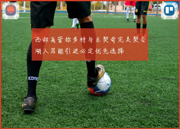 西部高管称多特与东契奇完美契合湖人若能引进必定优先选择