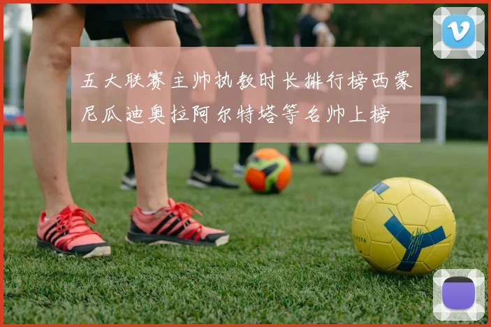五大联赛主帅执教时长排行榜西蒙尼瓜迪奥拉阿尔特塔等名帅上榜