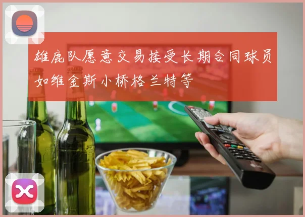 雄鹿队愿意交易接受长期合同球员如维金斯小桥格兰特等