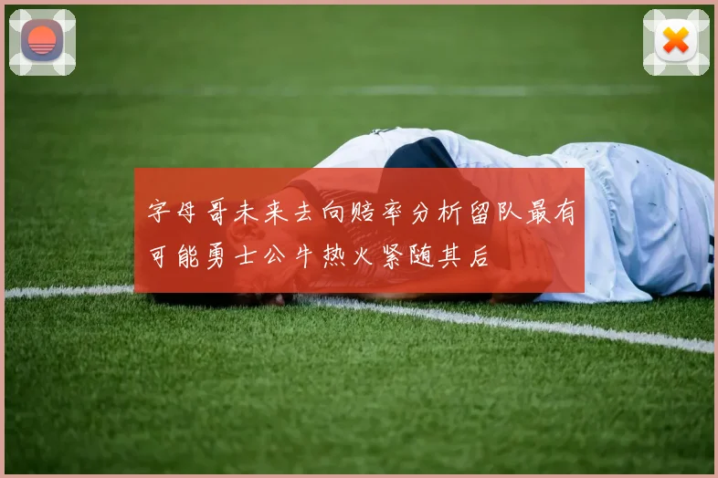 字母哥未来去向赔率分析留队最有可能勇士公牛热火紧随其后