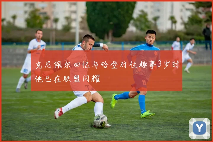 克尼佩尔回忆与哈登对位趣事3岁时他已在联盟闪耀