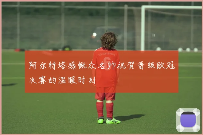 阿尔特塔感慨众名帅祝贺晋级欧冠决赛的温暖时刻