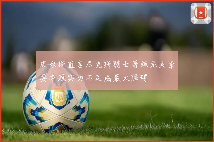 皮尔斯直言尼克斯骑士晋级无关紧要夺冠实力不足成最大障碍