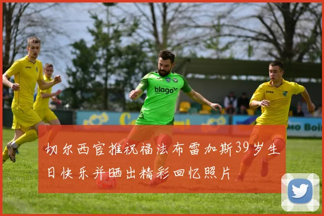 切尔西官推祝福法布雷加斯39岁生日快乐并晒出精彩回忆照片