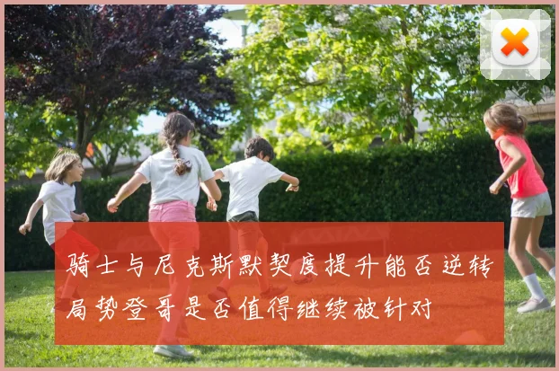 骑士与尼克斯默契度提升能否逆转局势登哥是否值得继续被针对