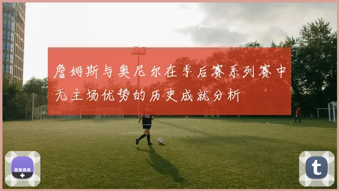 詹姆斯与奥尼尔在季后赛系列赛中无主场优势的历史成就分析